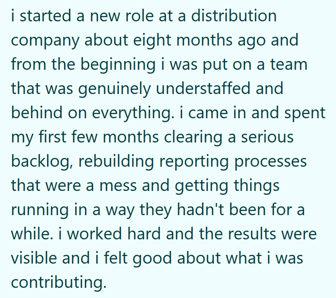 i started a new role at a distribution company about eight months ago and from the beginning i was put on a team that was genuinely understaffed and behind on everything. i came in and spent my first few months clearing a serious backlog, rebuilding reporting processes that were a mess and getting things running in a way they hadn't been for a while. i worked hard and the results were visible and i felt good about what i was contributing.
