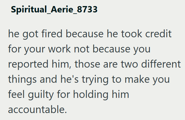Spiritual_Aerie_8733 he got fired because he took credit for your work not because you reported him, those are two different things and he's trying to make you feel guilty for holding him accountable.