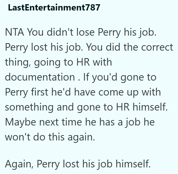 LastEntertainment787 NTA You didn't lose Perry his job. Perry lost his job. You did the correct thing, going to HR with documentation. If you'd gone to Perry first he'd have come up with something and gone to HR himself. Maybe next time he has a job he won't do this again. Again, Perry lost his job himself.