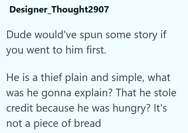 Designer_Thought2907 Dude would've spun some story if you went to him first. He is a thief plain and simple, what was he gonna explain? That he stole credit because he was hungry? It's not a piece of bread