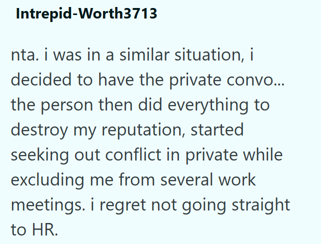 Intrepid-Worth3713 nta. i was in a similar situation, i decided to have the private convo... the person then did everything to destroy my reputation, started seeking out conflict in private while excluding me from several work meetings. i regret not going straight to HR.