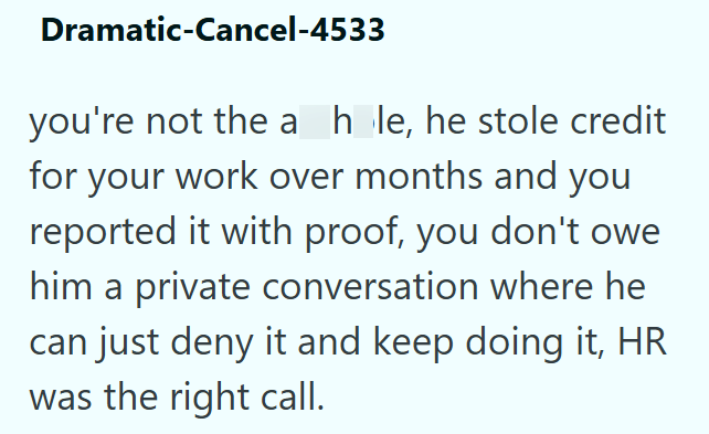 Dramatic-Cancel-4533 you're not the a hole, he stole credit for your work over months and you reported it with proof, you don't owe him a private conversation where he can just deny it and keep doing it, HR was the right call.