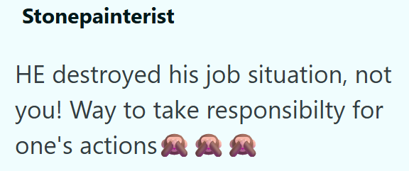 Stonepainterist HE destroyed his job situation, not you! Way to take responsibilty for one's actions