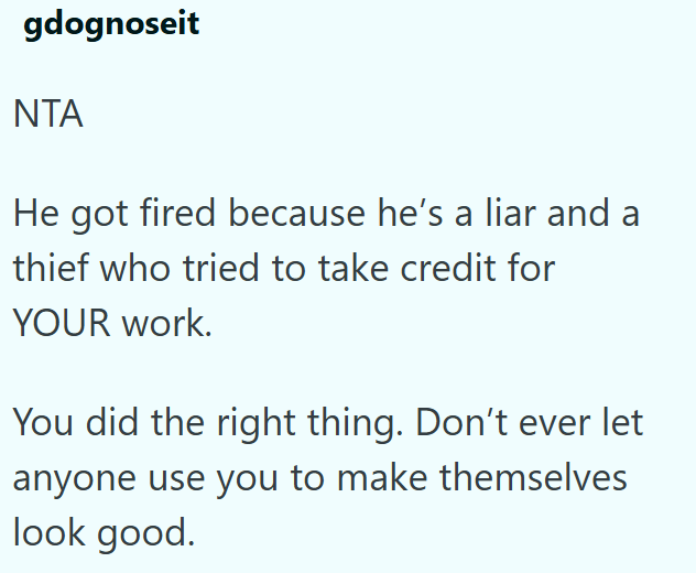 gdognoseit NTA He got fired because he's a liar and a thief who tried to take credit for YOUR work. You did the right thing. Don't ever let anyone use you to make themselves look good.