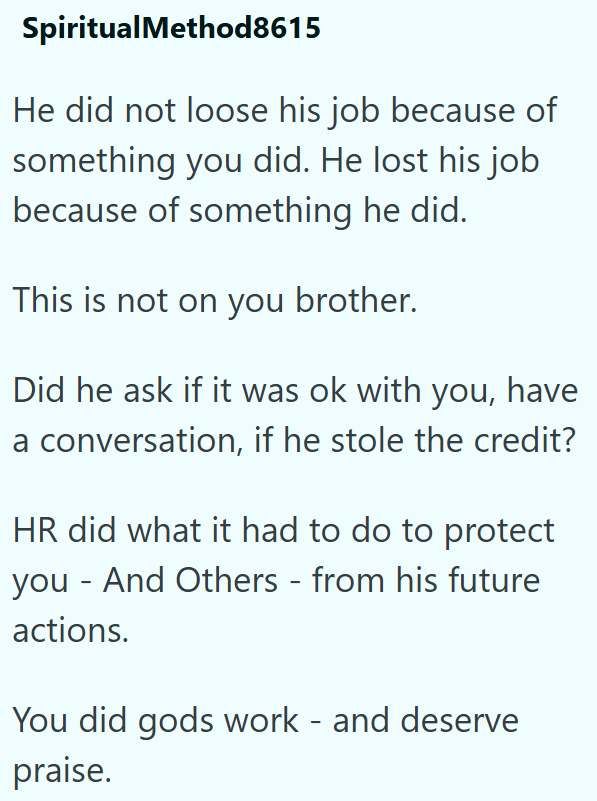 SpiritualMethod8615 He did not loose his job because of something you did. He lost his job because of something he did. This is not on you brother. Did he ask if it was ok with you, have a conversation, if he stole the credit? HR did what it had to do to protect - you And Others - from his future actions. You did gods work - and deserve praise.