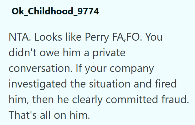 Ok_Childhood_9774 NTA. Looks like Perry FA,FO. You didn't owe him a private conversation. If your company investigated the situation and fired him, then he clearly committed fraud. That's all on him.