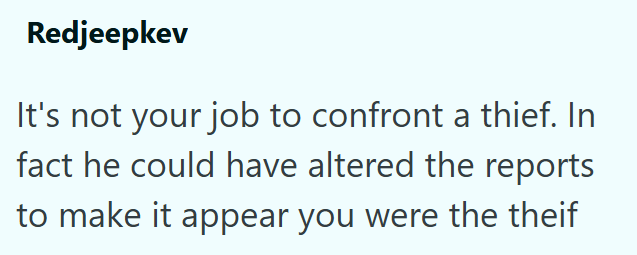 Redjeepkev It's not your job to confront a thief. In fact he could have altered the reports to make it appear you were the theif
