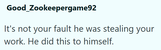 Good_Zookeepergame92 It's not your fault he was stealing your work. He did this to himself.