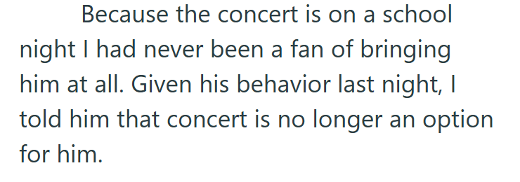 Because the concert is on a school night I had never been a fan of bringing him at all. Given his behavior last night, I told him that concert is no longer an option for him.