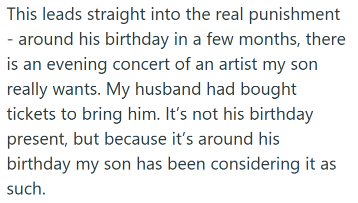 This leads straight into the real punishment - around his birthday in a few months, there is an evening concert of an artist my son really wants. My husband had bought tickets to bring him. It's not his birthday present, but because it's around his birthday my son has been considering it as such.