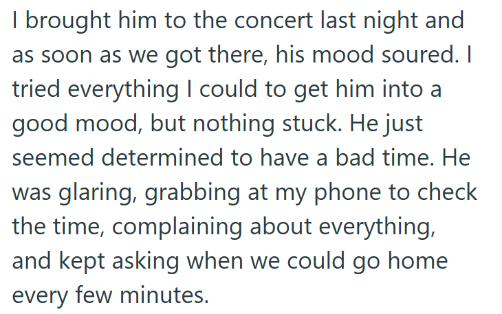 I brought him to the concert last night and as soon as we got there, his mood soured. I tried everything I could to get him into a good mood, but nothing stuck. He just seemed determined to have a bad time. He was glaring, grabbing at my phone to check the time, complaining about everything, and kept asking when we could go home every few minutes.
