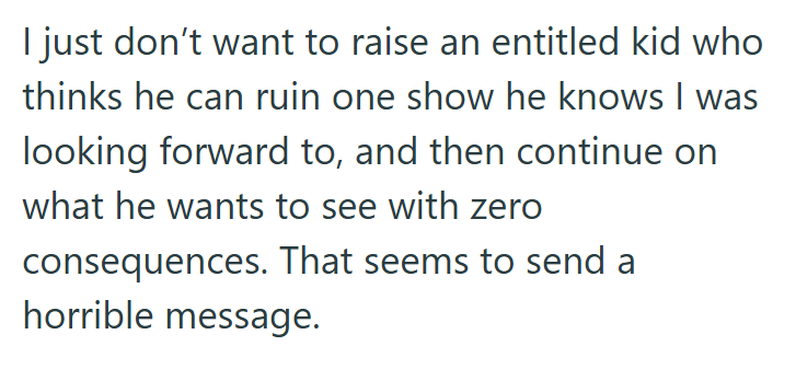 I just don't want to raise an entitled kid who thinks he can ruin one show he knows I was looking forward to, and then continue on what he wants to see with zero consequences. That seems to send a horrible message.