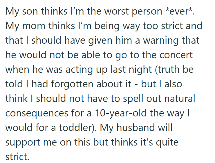 My son thinks I'm the worst person *ever*. My mom thinks I'm being way too strict and that I should have given him a warning that he would not be able to go to the concert when he was acting up last night (truth be told I had forgotten about it - but I also think I should not have to spell out natural consequences for a 10-year-old the way I would for a toddler). My husband will support me on this but thinks it's quite strict.