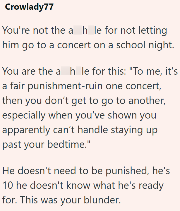 Crowlady77 You're not the ah le for not letting him go to a concert on a school night. You are the a h_le for this: "To me, it's a fair punishment-ruin one concert, then you don't get to go to another, especially when you've shown you apparently can't handle staying up past your bedtime." He doesn't need to be punished, he's 10 he doesn't know what he's ready for. This was your blunder.