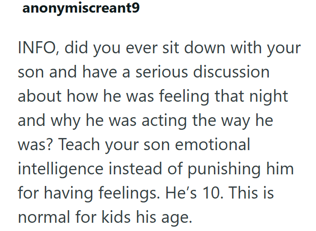 anonymiscreant9 INFO, did you ever sit down with your son and have a serious discussion about how he was feeling that night and why he was acting the way he was? Teach your son emotional intelligence instead of punishing him for having feelings. He's 10. This is normal for kids his age.