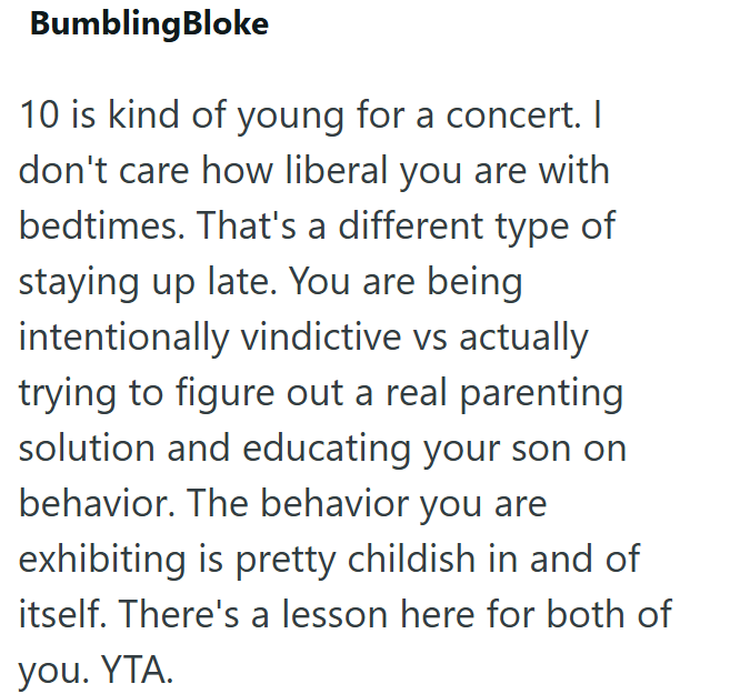 BumblingBloke 10 is kind of young for a concert. I don't care how liberal you are with bedtimes. That's a different type of staying up late. You are being intentionally vindictive vs actually trying to figure out a real parenting solution and educating your son on behavior. The behavior you are exhibiting is pretty childish in and of itself. There's a lesson here for both of you. YTA.