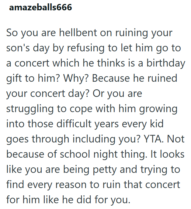amazeballs666 So you are hellbent on ruining your son's day by refusing to let him go to a concert which he thinks is a birthday gift to him? Why? Because he ruined your concert day? Or you are struggling to cope with him growing into those difficult years every kid goes through including you? YTA. Not because of school night thing. It looks like you are being petty and trying to find every reason to ruin that concert for him like he did for you.