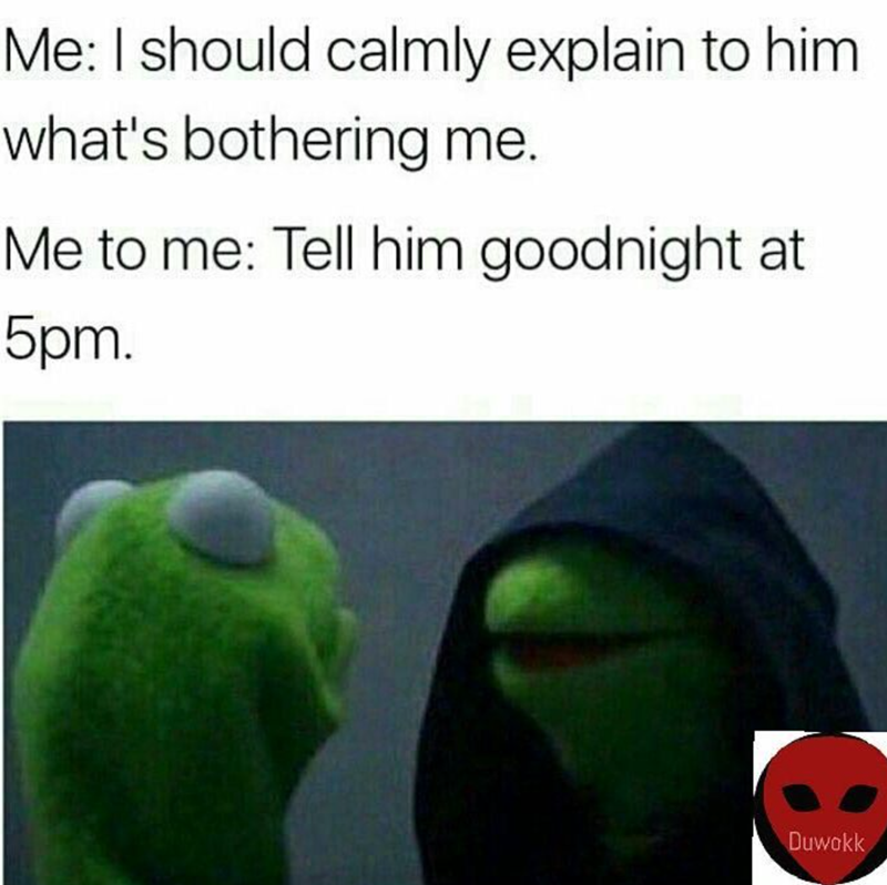 Me: I should calmly explain to him what's bothering me. Me to me: Tell him goodnight at 5pm. Duwokk