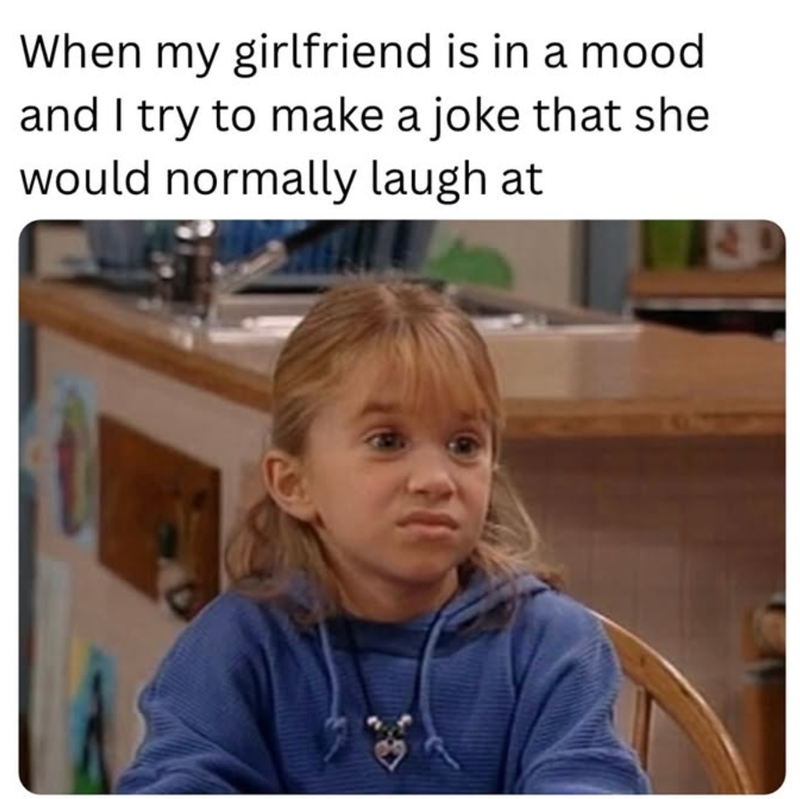 When my girlfriend is in a mood and I try to make a joke that she would normally laugh at 14