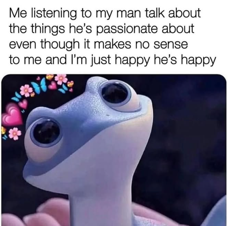 Me listening to my man talk about the things he's passionate about even though it makes no sense to me and I'm just happy he's happy