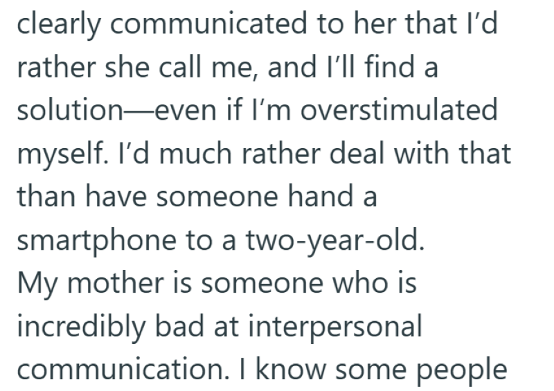 clearly communicated to her that I'd rather she call me, and I'll find a solution—even if I'm overstimulated myself. I'd much rather deal with that than have someone hand a smartphone to a two-year-old. My mother is someone who is incredibly bad at interpersonal communication. I know some people