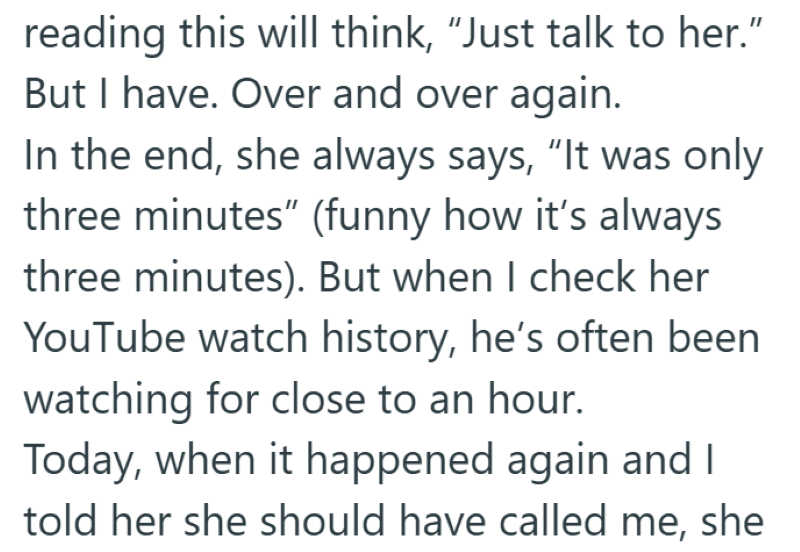 reading this will think, "Just talk to her." But I have. Over and over again. In the end, she always says, "It was only three minutes" (funny how it's always three minutes). But when I check her YouTube watch history, he's often been watching for close to an hour. Today, when it happened again and I told her she should have called me, she