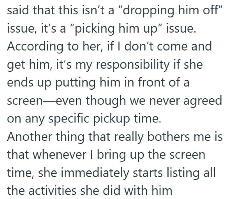 said that this isn't a "dropping him off" issue, it's a "picking him up” issue. According to her, if I don't come and get him, it's my responsibility if she ends up putting him in front of a screen-even though we never agreed on any specific pickup time. Another thing that really bothers me is that whenever I bring up the screen time, she immediately starts listing all the activities she did with him