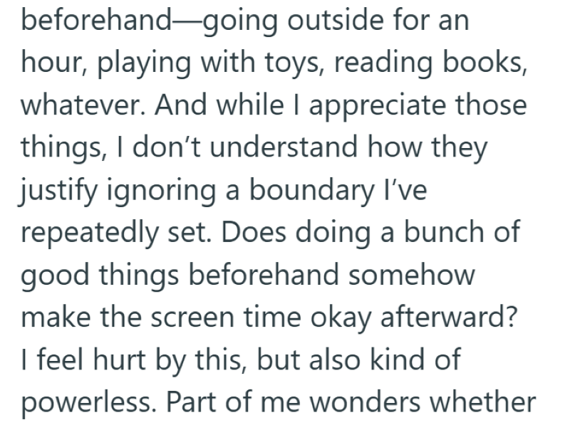 beforehand going outside for an hour, playing with toys, reading books, whatever. And while I appreciate those things, I don't understand how they justify ignoring a boundary I've repeatedly set. Does doing a bunch of good things beforehand somehow make the screen time okay afterward? I feel hurt by this, but also kind of powerless. Part of me wonders whether