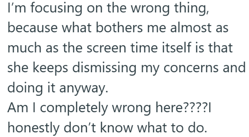 I'm focusing on the wrong thing, because what bothers me almost as much as the screen time itself is that she keeps dismissing my concerns and doing it anyway. Am I completely wrong here????| honestly don't know what to do.