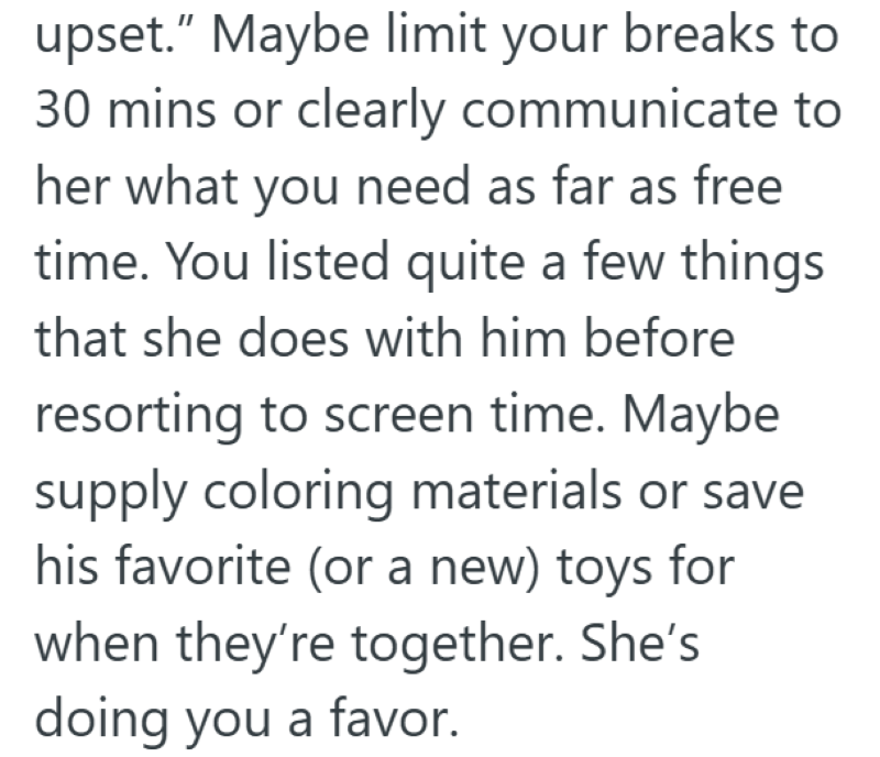 upset." Maybe limit your breaks to 30 mins or clearly communicate to her what you need as far as free time. You listed quite a few things that she does with him before resorting to screen time. Maybe supply coloring materials or save his favorite (or a new) toys for when they're together. She's doing you a favor.