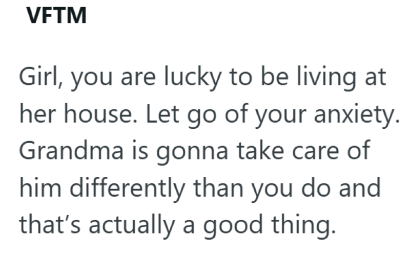 VFTM Girl, you are lucky to be living at her house. Let go of your anxiety. Grandma is gonna take care of him differently than you do and that's actually a good thing.