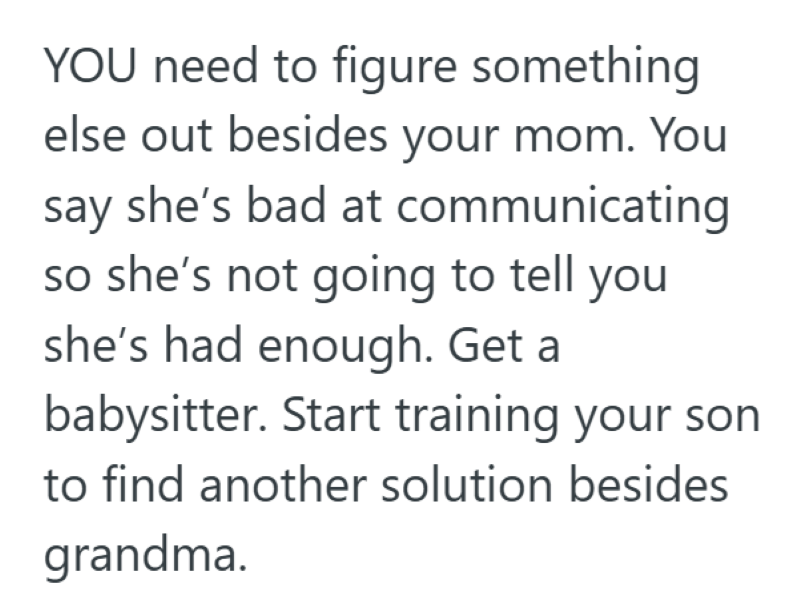 YOU need to figure something else out besides your mom. You say she's bad at communicating so she's not going to tell you she's had enough. Get a babysitter. Start training your son to find another solution besides grandma.