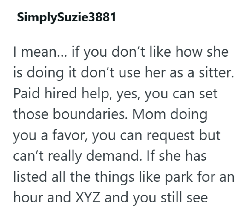 SimplySuzie3881 I mean... if you don't like how she is doing it don't use her as a sitter. Paid hired help, yes, you can set those boundaries. Mom doing you a favor, you can request but can't really demand. If she has listed all the things like park for an hour and XYZ and you still see