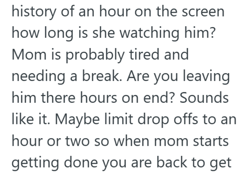 history of an hour on the screen how long is she watching him? Mom is probably tired and needing a break. Are you leaving him there hours on end? Sounds like it. Maybe limit drop offs to an hour or two so when mom starts getting done you are back to get