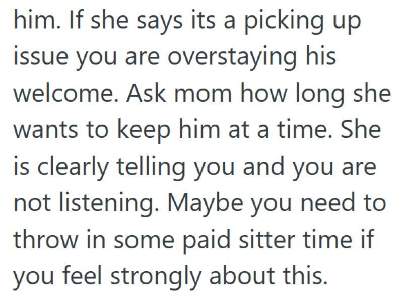 him. If she says its a picking up issue you are overstaying his welcome. Ask mom how long she wants to keep him at a time. She is clearly telling you and you are not listening. Maybe you need to throw in some paid sitter time if you feel strongly about this.