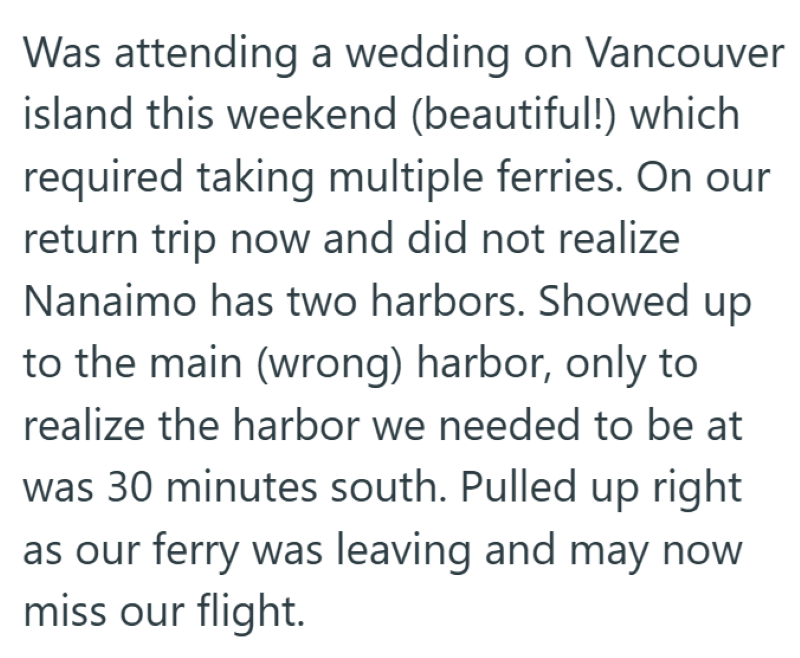 Was attending a wedding on Vancouver island this weekend (beautiful!) which required taking multiple ferries. On our return trip now and did not realize Nanaimo has two harbors. Showed up to the main (wrong) harbor, only to realize the harbor we needed to be at was 30 minutes south. Pulled up right as our ferry was leaving and may now miss our flight.