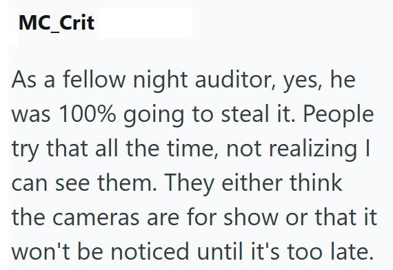 MC_Crit As a fellow night auditor, yes, he was 100% going to steal it. People try that all the time, not realizing I can see them. They either think the cameras are for show or that it won't be noticed until it's too late.