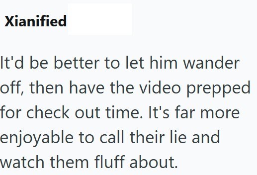 Xianified It'd be better to let him wander off, then have the video prepped for check out time. It's far more enjoyable to call their lie and watch them fluff about.
