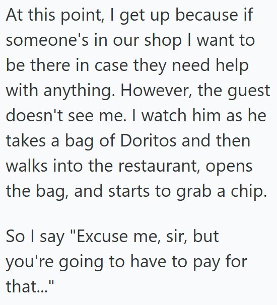 At this point, I get up because if someone's in our shop I want to be there in case they need help with anything. However, the guest doesn't see me. I watch him as he takes a bag of Doritos and then walks into the restaurant, opens the bag, and starts to grab a chip. So I say "Excuse me, sir, but you're going to have to pay for that..."