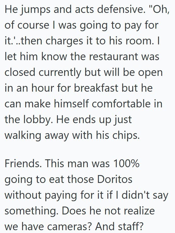 He jumps and acts defensive. "Oh, of course I was going to pay for it....then charges it to his room. I let him know the restaurant was closed currently but will be open in an hour for breakfast but he can make himself comfortable in the lobby. He ends up just walking away with his chips. Friends. This man was 100% going to eat those Doritos without paying for it if I didn't say something. Does he not realize we have cameras? And staff?