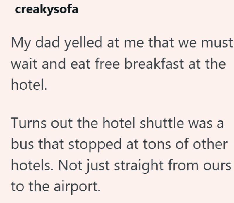 creakysofa My dad yelled at me that we must wait and eat free breakfast at the hotel. Turns out the hotel shuttle was a bus that stopped at tons of other hotels. Not just straight from ours to the airport.