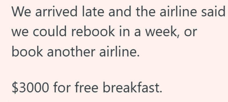 We arrived late and the airline said we could rebook in a week, or book another airline. $3000 for free breakfast.