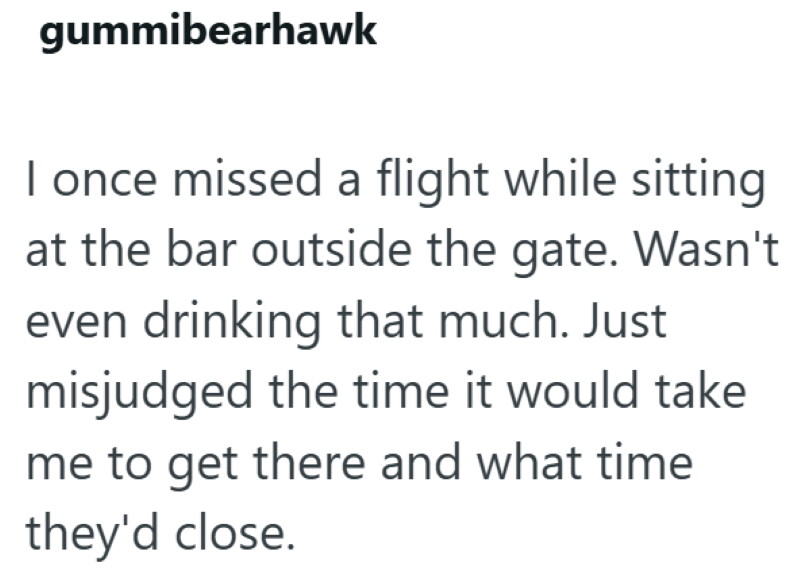 gummibearhawk I once missed a flight while sitting at the bar outside the gate. Wasn't even drinking that much. Just misjudged the time it would take me to get there and what time they'd close.