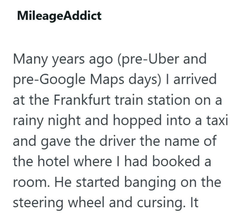 MileageAddict Many years ago (pre-Uber and pre-Google Maps days) I arrived at the Frankfurt train station on a rainy night and hopped into a taxi and gave the driver the name of the hotel where I had booked a room. He started banging on the steering wheel and cursing. It
