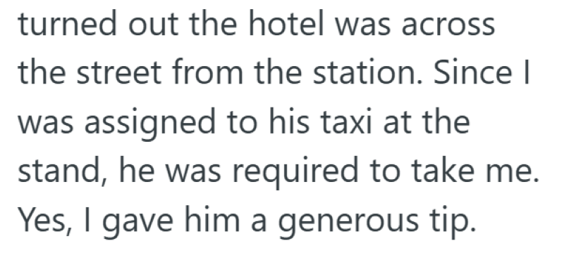 turned out the hotel was across the street from the station. Since I was assigned to his taxi at the stand, he was required to take me. Yes, I gave him a generous tip.
