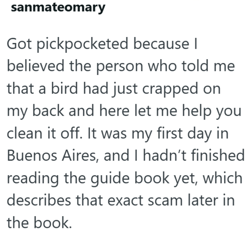 sanmateomary Got pickpocketed because I believed the person who told me that a bird had just crapped on my back and here let me help you clean it off. It was my first day in Buenos Aires, and I hadn't finished reading the guide book yet, which describes that exact scam later in the book.