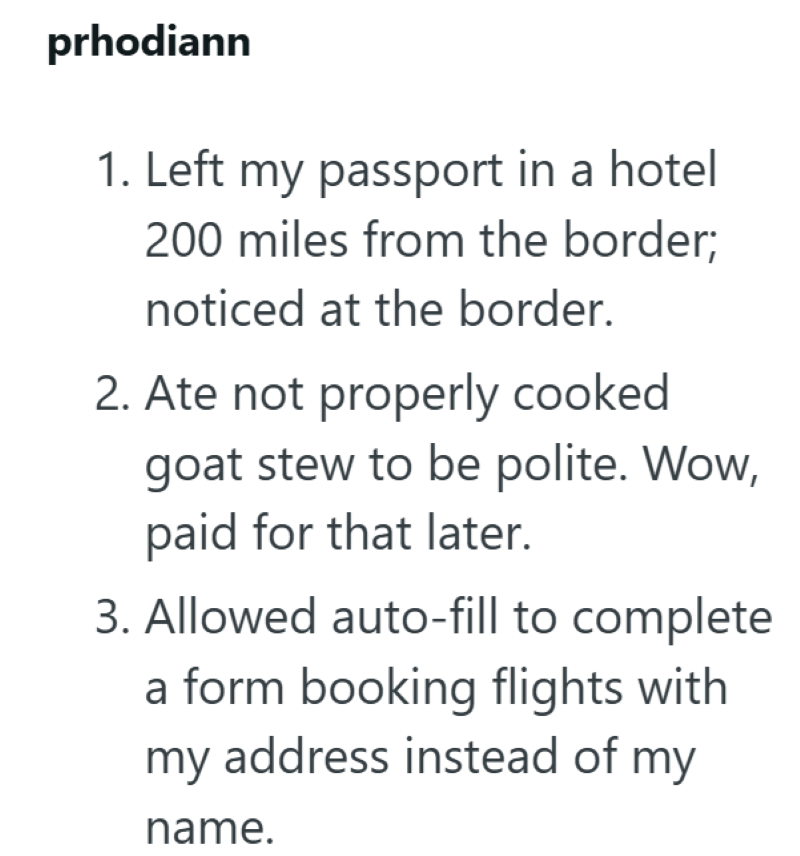 prhodiann 1. Left my passport in a hotel 200 miles from the border; noticed at the border. 2. Ate not properly cooked goat stew to be polite. Wow, paid for that later. 3. Allowed auto-fill to complete a form booking flights with my address instead of my name.