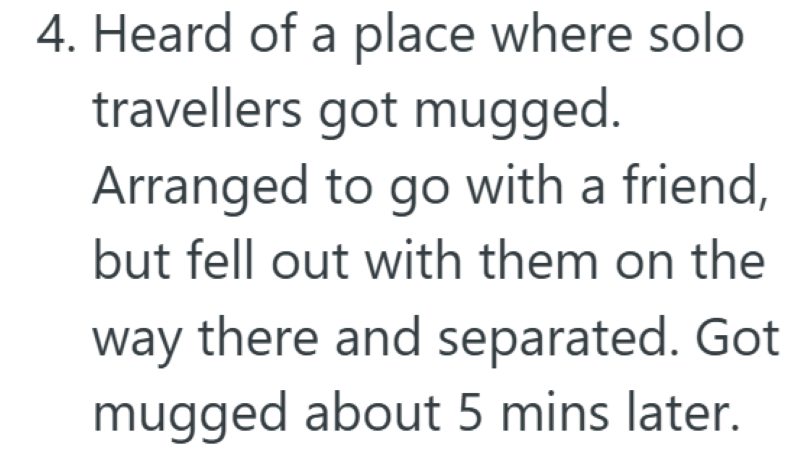 4. Heard of a place where solo travellers got mugged. Arranged to go with a friend, but fell out with them on the way there and separated. Got mugged about 5 mins later.