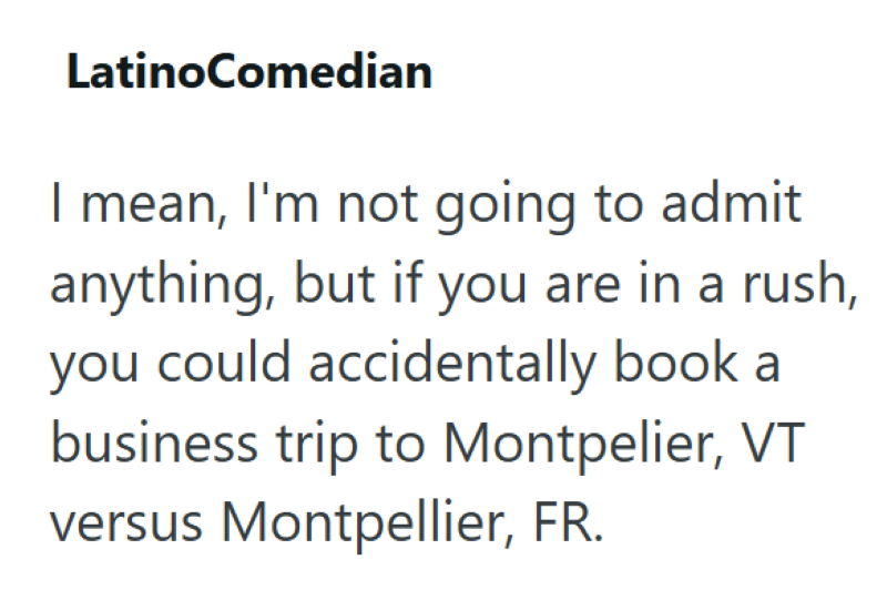 LatinoComedian I mean, I'm not going to admit anything, but if you are in a rush, you could accidentally book a business trip to Montpelier, VT versus Montpellier, FR.