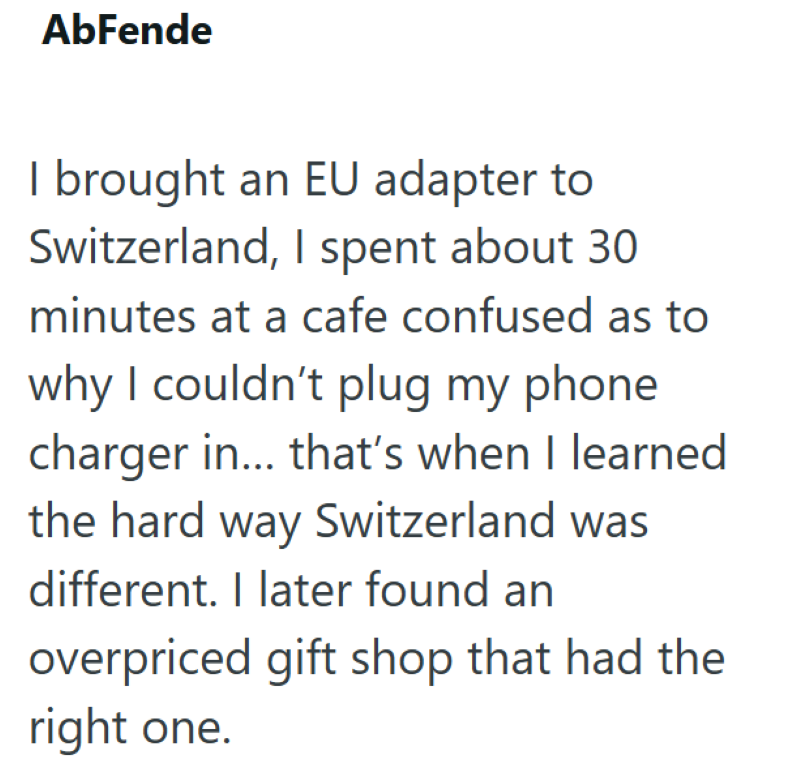 AbFende I brought an EU adapter to Switzerland, I spent about 30 minutes at a cafe confused as to why I couldn't plug my phone charger in... that's when I learned the hard way Switzerland was different. I later found an overpriced gift shop that had the right one.
